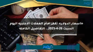 «أسعار الدولار» تقفز أمام العملات الأجنبية اليوم السبت 26-4-2025.. التفاصيل الكاملة